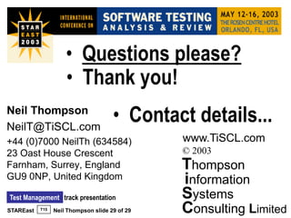• Questions please?
                     • Thank you!
Neil Thompson
NeilT@TiSCL.com
                                      • Contact details...
+44 (0)7000 NeilTh (634584)                     www.TiSCL.com
23 Oast House Crescent                          © 2003
Farnham, Surrey, England                        Thompson
GU9 0NP, United Kingdom                         information
Test Management track presentation              Systems
STAREast   T15   Neil Thompson slide 29 of 29   Consulting Limited
 