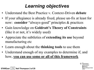 Learning objectives
• Understand the Best Practice v. Context-Driven debate
• If your allegiance is already fixed, please un-fix at least for
  now: consider “always-good” principles & practices
• Gain knowledge on Goldratt’s Theory of Constraints
  (like it or not, it’s widely used)
• Appreciate the subtleties of extending its use beyond
  manufacturing etc
• Learn enough about the thinking tools to use them
• Understand enough of my examples to determine if, and
  how, you can use some or all of this framework
                                                        ©   Thompson
                                                            information
                                                            Systems
           T15                                              Consulting Limited
STAREast         Neil Thompson 3 of 29                      2003
 