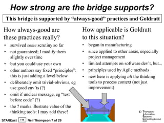 How strong are the bridge supports?
  This bridge is supported by “always-good” practices and Goldratt

 How always-good are                       How applicable is Goldratt
 these practices really?                   to this situation?
 • survived some scrutiny so far           • began in manufacturing
 • not guaranteed; I modify them           • since applied to other areas, especially
   slightly over time                        project management
 • but you could use your own              • limited attempts on software dev’t, but...
 • other authors say fixed “principles”:   • principles used by Agile methods
   this is just adding a level below       • new here is applying all the thinking
 • deliberately omit trivial-obvious, eg     tools to process context (not just
   use good env’ts (?)                       improvement)
 • omit if unclear message, eg “test
   before code” (?)
 • the ? marks illustrate value of the
   thinking tools: I may add these!                                       ©   Thompson
                                                                              information
                                                                              Systems
           T15                                                                Consulting Limited
STAREast         Neil Thompson 7 of 29                                        2003
 