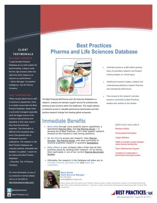 "I used the Best Practice
Database as my main system for
                                                                                                                      Unlimited access to a $40-million growing
benchmarking. I always could
find the right answers within the                                                                                     body of proprietary research and forward-

right time which helped us to                                                                                         looking analysis on critical topics.
improve our performance.”
– Senior Manager, Competitive                                                                                         Healthcare business insights, analysis and
Intelligence, Top 50 Pharma                                                                                           understanding leading to superior financial
Company                                                                                                               and operational performance.


                                                                                                                      Free access to live research overview
"When we get asked how to staff       The Best Practices BioPharma and Life Sciences Database is a                    sessions conducted by Best Practices
or structure a department, there      research, analysis and decision-support service for professionals               leaders who worked on the studies.
is no better source than the Best     working across functions within the healthcare. This insight delivers
Practice Database. Newly hired        on-demand access to valuable performance benchmarks and best
or promoted managers especially       practice research findings from leading global companies.
need the bigger picture of the
industry's best practices and
standards in their area, even if
they have the technical
                                            Save time through more powerful search capabilities, a
expertise. This information is              specialized Pharma Filter, and Top Pharma Issues -- a                                Research Alerts
difficult to find anywhere else --          growing list of Best Practices, LLC's most popular research
                                            answers to the industry's most vexing questions.                                     Personalized Orientation
even if the general topic is
addressed in journal                        Be the first to access new research. View Pharma                                     Usage Statistics
                                            Surveys, Top Pharma Issues, and read summaries of
publications. The research in the                                                                                                Ability to transfer access between
                                            recently-published research in quarterly Newsletters.
Best Practice Database are                                                                                                       users during membership
                                            Help others in your company take a fresh look at their
uniquely practical, actionable and                                                                                               Call-in Membership Support
                                            business issues by sending them research. Or by having
detailed. It is golden; I would not         them participate in one of our current Pharma Benchmark                              Invitations to participate in
live without the Best Practice              Studies.                                                                             benchmark exchange studies
Database.”
                                            Ultimately, the research in the Database will allow you to
– Executive, Top 15 Pharma
                                            increase revenue, decrease costs and retain key
Company                                     customers.


For more information on any of                              Marty Daniel,
our products or service please                              Client Services Manager

visit us on the Web at:
http://www.best-in-class.com/                               Marty works with her pharma and biotech clients across multiple therapeutic areas to find solutions that will
                                                            help them make informed decisions. She has 5 years of business development experience with Fortune 500
                                                            companies.


                                                                                                                                 BEST PRACTICES,
   @bestpracticesnc

    Best Practices LLC
                                                                                                                                                                        ®
                                                                                                                                                                            LLC
 