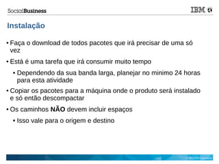© 2013 IBM Corporation
Instalação
● Faça o download de todos pacotes que irá precisar de uma só
vez
● Está é uma tarefa que irá consumir muito tempo
 Dependendo da sua banda larga, planejar no minimo 24 horas
para esta atividade
● Copiar os pacotes para a máquina onde o produto será instalado
e só então descompactar
● Os caminhos NÃO devem incluir espaços
 Isso vale para o origem e destino
 