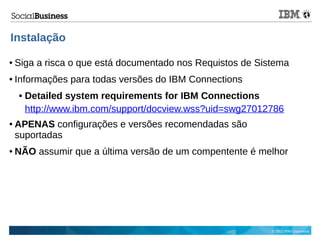 © 2013 IBM Corporation
Instalação
● Siga a risca o que está documentado nos Requistos de Sistema
● Informações para todas versões do IBM Connections
 Detailed system requirements for IBM Connections
http://www.ibm.com/support/docview.wss?uid=swg27012786
● APENAS configurações e versões recomendadas são
suportadas
● NÃO assumir que a última versão de um compentente é melhor
 