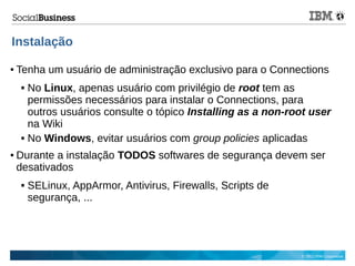© 2013 IBM Corporation
Instalação
● Tenha um usuário de administração exclusivo para o Connections
 No Linux, apenas usuário com privilégio de root tem as
permissões necessários para instalar o Connections, para
outros usuários consulte o tópico Installing as a non-root user
na Wiki
 No Windows, evitar usuários com group policies aplicadas
● Durante a instalação TODOS softwares de segurança devem ser
desativados
 SELinux, AppArmor, Antivirus, Firewalls, Scripts de
segurança, ...
 