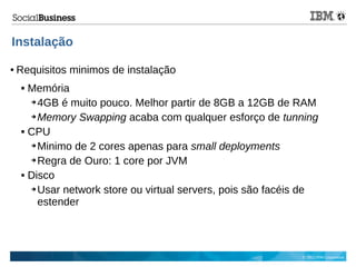 © 2013 IBM Corporation
Instalação
● Requisitos minimos de instalação
 Memória
➔ 4GB é muito pouco. Melhor partir de 8GB a 12GB de RAM
➔ Memory Swapping acaba com qualquer esforço de tunning
 CPU
➔ Minimo de 2 cores apenas para small deployments
➔ Regra de Ouro: 1 core por JVM
 Disco
➔ Usar network store ou virtual servers, pois são facéis de
estender
 