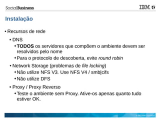 © 2013 IBM Corporation
Instalação
● Recursos de rede
 DNS
➔ TODOS os servidores que compõem o ambiente devem ser
resolvidos pelo nome
➔ Para o protocolo de descoberta, evite round robin
● Network Storage (problemas de file locking)
➔ Não utilize NFS V3. Use NFS V4 / smb|cifs
➔ Não utilize DFS
 Proxy / Proxy Reverso
➔ Teste o ambiente sem Proxy. Ative-os apenas quanto tudo
estiver OK.
 