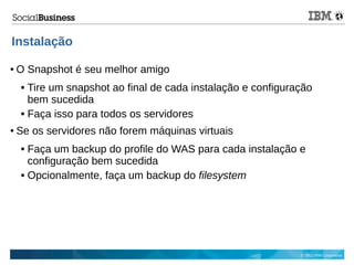 © 2013 IBM Corporation
Instalação
● O Snapshot é seu melhor amigo
 Tire um snapshot ao final de cada instalação e configuração
bem sucedida
 Faça isso para todos os servidores
● Se os servidores não forem máquinas virtuais
 Faça um backup do profile do WAS para cada instalação e
configuração bem sucedida
 Opcionalmente, faça um backup do filesystem
 