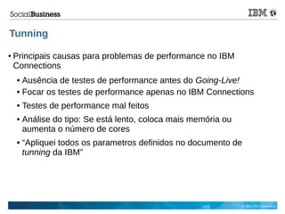 © 2013 IBM Corporation
Tunning
● Principais causas para problemas de performance no IBM
Connections
 Ausência de testes de performance antes do Going-Live!
 Focar os testes de performance apenas no IBM Connections
 Testes de performance mal feitos
 Análise do tipo: Se está lento, coloca mais memória ou
aumenta o número de cores
 “Apliquei todos os parametros definidos no documento de
tunning da IBM”
 