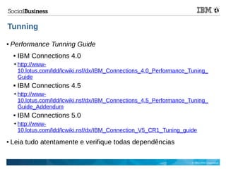 © 2013 IBM Corporation
Tunning
● Performance Tunning Guide
 IBM Connections 4.0
➔ http://www-
10.lotus.com/ldd/lcwiki.nsf/dx/IBM_Connections_4.0_Performance_Tuning_
Guide
 IBM Connections 4.5
➔ http://www-
10.lotus.com/ldd/lcwiki.nsf/dx/IBM_Connections_4.5_Performance_Tuning_
Guide_Addendum
 IBM Connections 5.0
➔ http://www-
10.lotus.com/ldd/lcwiki.nsf/dx/IBM_Connection_V5_CR1_Tuning_guide
● Leia tudo atentamente e verifique todas dependências
 
