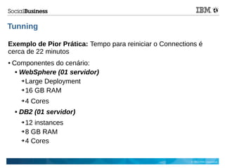 © 2013 IBM Corporation
Tunning
Exemplo de Pior Prática: Tempo para reiniciar o Connections é
cerca de 22 minutos
● Componentes do cenário:
 WebSphere (01 servidor)
➔ Large Deployment
➔ 16 GB RAM
➔ 4 Cores
 DB2 (01 servidor)
➔ 12 instances
➔ 8 GB RAM
➔ 4 Cores
 