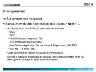 © 2013 IBM Corporation
Planejamento
● NÃO comece pela instalação
● O deployment do IBM Connections não é Next > Next > ...
 A solução inclui no minimo 06 componentes distintos
➔ LDAP
➔ DB2
➔ Tivoli Directory Integrator (TDI)
➔ IBM Installation Manager (IIM)
➔ WebSphere Application Server Network Deployment (WASND)
➔ IBM HTTP Server (IHS)
 Cada componente requer instalação e configuração
 Devido a natureza distribuida da solução, não é dificil cometer erros na
execução da integração entre os componentes
 