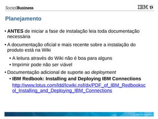 © 2013 IBM Corporation
Planejamento
● ANTES de iniciar a fase de instalação leia toda documentação
necessária
● A documentação oficial e mais recente sobre a instalação do
produto está na Wiki
 A leitura através do Wiki não é boa para alguns
 Imprimir pode não ser viável
● Documentação adicional de suporte ao deployment
 IBM Redbook: Installing and Deploying IBM Connections
http://www.lotus.com/ldd/lcwiki.nsf/dx/PDF_of_IBM_Redbooksc
ol_Installing_and_Deploying_IBM_Connections
 