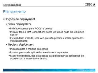 © 2013 IBM Corporation
Planejamento
● Opções de deployment
 Small deployment
➔ Indicado apenas para POCs e demos
➔ Instalar todo o IBM Connections sobre um único node em um único
cluster
➔ Flexibilidade limitada, uma vez que não permite escalar aplicações
individualmente
 Medium deployment
➔ Indicado para a maioria dos casos
➔ Instalar grupos de aplicações em clusters separados
➔ Maior flexibilidade, use esta opção para distrubuir as aplicações de
acordo com a espectaviva de uso
 