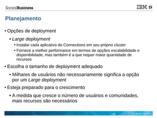 © 2013 IBM Corporation
Planejamento
● Opções de deployment
 Large deployment
➔ Instalar cada aplicativo do Connections em seu próprio cluster
➔ Fornece a melhor performance em termos de opções escalabilidade e
disponibilidade, mas também é a que requer maior quantidade de
recursos
● Escolha o tamanho de deployment adequado
 Milhares de usuários não necessariamente significa a opção
por um Large deployment
● Esteja preparado para o crescimento
 A medida que cresce o número de usuários e comunidades,
mais recursos são necessários
 