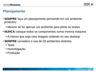 © 2013 IBM Corporation
Planejamento
● SEMPRE faça um planejamento pensando em um ambiente
produtivo
 Mesmo se for apenas um ambiente para piloto ou testes
● NUNCA coloque todos os componentes numa mesma máquina
 A menos que seja uma imagem rodando no seu desktop
● SEMPRE considere o uso de 03 ambientes distintos
 Teste
 Homologação
 Produção
 