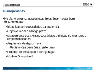 © 2013 IBM Corporation
Planejamento
● No planejamento, as seguintes áreas devem estar bem
documentadas
 Identificar as necessidades da audiência
 Objetivo inicial e a longo prazo
 Mapeamento dos skills necessários e definição de membros e
responsabilidades
 Arquitetura de deployment
➔ Registro das decisões arquiteturais
 Roteiros de instalação e configuração
 Modelo Operacional
 