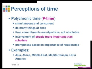 Slide 10
Perceptions of time
• Polychronic time (P-time)
 simultaneous and concurrent
 do many things at once
 time commitments are objectives, not absolutes
 involvement of people more important than
schedule
 promptness based on importance of relationship
• Examples:
 Asia, Africa, Middle East, Mediterranean, Latin
America
 
