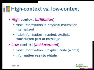 Slide 16
High-context vs. low-context
• High-context (affiliation)
 most information in physical context or
internalized
 little information in coded, explicit,
transmitted part of message
• Low-context (achievement)
 most information in explicit code (words)
 information easy to obtain
 