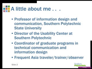 Slide 2
A little about me . . .
• Professor of information design and
communication, Southern Polytechnic
State University
• Director of the Usability Center at
Southern Polytechnic
• Coordinator of graduate programs in
technical communication and
information design
• Frequent Asia traveler/trainer/observer
 