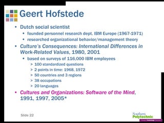 Slide 22
Geert Hofstede
• Dutch social scientist
 founded personnel research dept. IBM Europe (1967-1971)
 researched organizational behavior/management theory
• Culture’s Consequences: International Differences in
Work-Related Values, 1980, 2001
 based on surveys of 116,000 IBM employees
> 100 standardized questions
> 2 points in time: 1968, 1972
> 50 countries and 3 regions
> 38 occupations
> 20 languages
• Cultures and Organizations: Software of the Mind,
1991, 1997, 2005*
 