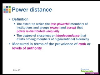 Slide 27
Power distance
• Definition
 The extent to which the less powerful members of
institutions and groups expect and accept that
power is distributed unequally
 The degree of closeness or interdependence that
exists among members of organizational hierarchy
• Measured in terms of the prevalence of rank or
levels of authority
 
