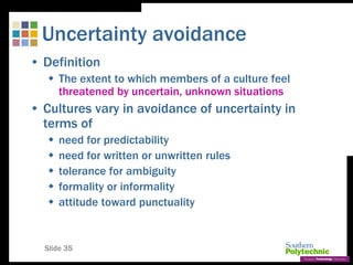 Slide 35
Uncertainty avoidance
• Definition
 The extent to which members of a culture feel
threatened by uncertain, unknown situations
• Cultures vary in avoidance of uncertainty in
terms of
 need for predictability
 need for written or unwritten rules
 tolerance for ambiguity
 formality or informality
 attitude toward punctuality
 