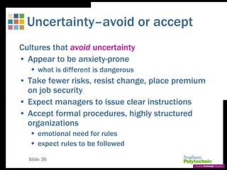 Slide 36
Uncertainty–avoid or accept
Cultures that avoid uncertainty
• Appear to be anxiety-prone
 what is different is dangerous
• Take fewer risks, resist change, place premium
on job security
• Expect managers to issue clear instructions
• Accept formal procedures, highly structured
organizations
 emotional need for rules
 expect rules to be followed
 