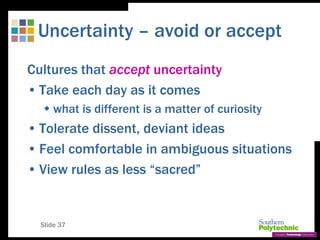 Slide 37
Uncertainty – avoid or accept
Cultures that accept uncertainty
• Take each day as it comes
 what is different is a matter of curiosity
• Tolerate dissent, deviant ideas
• Feel comfortable in ambiguous situations
• View rules as less “sacred”
 