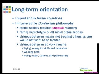 Slide 41
Long-term orientation
• Important in Asian countries
• Influenced by Confucian philosophy
 stable society requires unequal relations
 family is prototype of all social organizations
 virtuous behavior means not treating others as one
would not want to be treated
 virtuous behavior at work means
> trying to acquire skills and education
> working hard
> being frugal, patient, and persevering
 