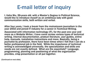 E-mail letter of inquiry
I, Usha Wu, 26-years old, with a Master’s Degree in Political Science,
would like to introduce myself as an ambitious lady with good
communication skills, both written and verbal.
After four years, I took a break from the mainstream journalism in the
year 2002 and joined IT industry for a career in Technical Writing.
Associated with information technology (IT), for the past one year and
more as a Website Writer, I have come across various types of technical
writing, internal documentation, product literature, user guides, online
help, manuals, installation instructions and more. Basically, being a
journalist by profession, there have been times when I felt that I can do a
better professional job in the field. While the importance of technical
writing is acknowledged universally, the specialization and skills one
needs are not exactly defined. What are the essentials? Language,
programming, planning and positioning of what the organization
provides, crisp presentation or all put together.
[Continued on next slide]
 