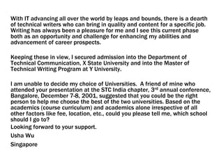 With IT advancing all over the world by leaps and bounds, there is a dearth
of technical writers who can bring in quality and content for a specific job.
Writing has always been a pleasure for me and I see this current phase
both as an opportunity and challenge for enhancing my abilities and
advancement of career prospects.
Keeping these in view, I secured admission into the Department of
Technical Communication, X State University and into the Master of
Technical Writing Program at Y University.
I am unable to decide my choice of Universities. A friend of mine who
attended your presentation at the STC India chapter, 3rd annual conference,
Bangalore, December 7-8, 2001, suggested that you could be the right
person to help me choose the best of the two universities. Based on the
academics (course curriculum) and academics alone irrespective of all
other factors like fee, location, etc., could you please tell me, which school
should I go to?
Looking forward to your support.
Usha Wu
Singapore
 