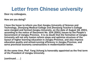 Letter from Chinese university
Dear my colleagues,
How are you doing?
I have the honor to inform you that Jiangsu University of Science and
Technology, Zhenjiang Medical College and Zhenjiang Teacher’s College
were merged and formed Jiangsu University, on the date of August 18, 2001,
according to the notice of Document No. 104 [2001] issues by the People’s
Government of Jiangsu Province. It is no doubt that the formation of Jiangsu
University will not only hasten reform steps and optimize structure of the
layout of higher learning education in Jiangsu Province, and also improve
education quality and school-running efficiency in Jiangsu Province, and
serve provincial economy constructions in modernization better.
At the same time, Prof. Yang Jichang is honorably appointed as the first term
of the President of Jiangsu University.
[continued . . . ]
 