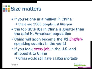 Slide 5
Size matters
• If you’re one in a million in China
 there are 1300 people just like you
• the top 25% IQs in China is greater than
the total N. American population
• China will soon become the #1 English-
speaking country in the world
• If you took every job in the U.S. and
shipped it to China
 China would still have a labor shortage
 