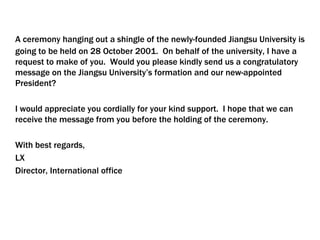 A ceremony hanging out a shingle of the newly-founded Jiangsu University is
going to be held on 28 October 2001. On behalf of the university, I have a
request to make of you. Would you please kindly send us a congratulatory
message on the Jiangsu University’s formation and our new-appointed
President?
I would appreciate you cordially for your kind support. I hope that we can
receive the message from you before the holding of the ceremony.
With best regards,
LX
Director, International office
 