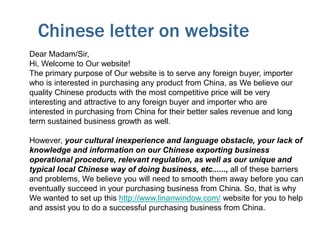 Chinese letter on website
Dear Madam/Sir,
Hi, Welcome to Our website!
The primary purpose of Our website is to serve any foreign buyer, importer
who is interested in purchasing any product from China, as We believe our
quality Chinese products with the most competitive price will be very
interesting and attractive to any foreign buyer and importer who are
interested in purchasing from China for their better sales revenue and long
term sustained business growth as well.
However, your cultural inexperience and language obstacle, your lack of
knowledge and information on our Chinese exporting business
operational procedure, relevant regulation, as well as our unique and
typical local Chinese way of doing business, etc......, all of these barriers
and problems, We believe you will need to smooth them away before you can
eventually succeed in your purchasing business from China. So, that is why
We wanted to set up this http://www.linanwindow.com/ website for you to help
and assist you to do a successful purchasing business from China.
 