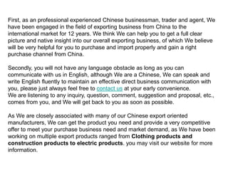 First, as an professional experienced Chinese businessman, trader and agent, We
have been engaged in the field of exporting business from China to the
international market for 12 years. We think We can help you to get a full clear
picture and native insight into our overall exporting business, of which We believe
will be very helpful for you to purchase and import properly and gain a right
purchase channel from China.
Secondly, you will not have any language obstacle as long as you can
communicate with us in English, although We are a Chinese, We can speak and
write English fluently to maintain an effective direct business communication with
you, please just always feel free to contact us at your early convenience.
We are listening to any inquiry, question, comment, suggestion and proposal, etc.,
comes from you, and We will get back to you as soon as possible.
As We are closely associated with many of our Chinese export oriented
manufacturers, We can get the product you need and provide a very competitive
offer to meet your purchase business need and market demand, as We have been
working on multiple export products ranged from Clothing products and
construction products to electric products. you may visit our website for more
information.
 