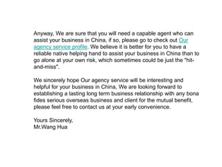 Anyway, We are sure that you will need a capable agent who can
assist your business in China, if so, please go to check out Our
agency service profile. We believe it is better for you to have a
reliable native helping hand to assist your business in China than to
go alone at your own risk, which sometimes could be just the "hit-
and-miss".
We sincerely hope Our agency service will be interesting and
helpful for your business in China, We are looking forward to
establishing a lasting long term business relationship with any bona
fides serious overseas business and client for the mutual benefit,
please feel free to contact us at your early convenience.
Yours Sincerely,
Mr.Wang Hua
 