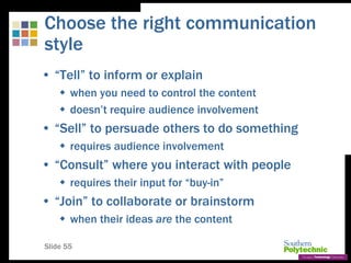 Slide 55
Choose the right communication
style
• “Tell” to inform or explain
 when you need to control the content
 doesn’t require audience involvement
• “Sell” to persuade others to do something
 requires audience involvement
• “Consult” where you interact with people
 requires their input for “buy-in”
• “Join” to collaborate or brainstorm
 when their ideas are the content
 