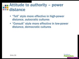 Slide 56
Attitude to authority – power
distance
• “Tell” style more effective in high-power
distance, autocratic cultures
• “Consult” style more effective in low-power
distance, democratic cultures
 