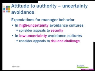 Slide 58
Attitude to authority – uncertainty
avoidance
Expectations for manager behavior
• In high-uncertainty avoidance cultures
 consider appeals to security
• In low-uncertainty avoidance cultures
 consider appeals to risk and challenge
 