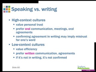 Slide 60
Speaking vs. writing
• High-context cultures
 value personal trust
 prefer oral communication, meetings, oral
agreements
 confirming agreement in writing may imply mistrust
for one’s word
• Low-context cultures
 value efficiency
 prefer written communication, agreements
 if it’s not in writing, it’s not confirmed
 