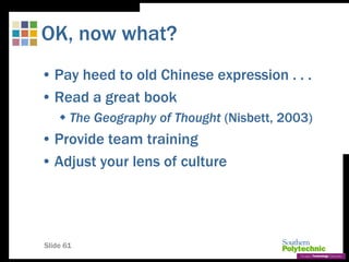 Slide 61
OK, now what?
• Pay heed to old Chinese expression . . .
• Read a great book
 The Geography of Thought (Nisbett, 2003)
• Provide team training
• Adjust your lens of culture
 
