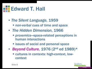 Slide 8
Edward T. Hall
• The Silent Language, 1959
 non-verbal cues of time and space
• The Hidden Dimension, 1966
 proxemics—space-related perceptions in
human interactions
 issues of social and personal space
• Beyond Culture, 1976 (2nd ed 1989)*
 cultures in contexts: high-context, low-
context
 