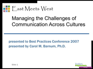 Slide 1
presented to Best Practices Conference 2007
presented by Carol M. Barnum, Ph.D.
East Meets West
Managing the Challenges of
Communication Across Cultures
 