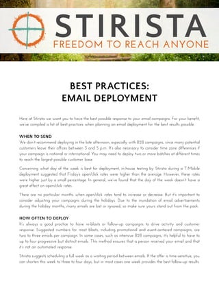 BEST PRACTICES:
EMAIL DEPLOYMENT
Here at Stirista we want you to have the best possible response to your email campaigns. For your benefit,
we’ve compiled a list of best practices when planning an email deployment for the best results possible.
WHEN TO SEND
We don’t recommend deploying in the late afternoon, especially with B2B campaigns, since many potential
customers leave their offices between 3 and 5 p.m. It’s also necessary to consider time zone differences if
your campaign is national or international. You may need to deploy two or more batches at different times
to reach the largest possible customer base.
Concerning what day of the week is best for deployment, in-house testing by Stirista during a T-Mobile
deployment suggested that Friday’s open/click rates were higher than the average. However, these rates
were higher just by a small percentage. In general, we’ve found that the day of the week doesn’t have a
great effect on open/click rates.
There are no particular months when open/click rates tend to increase or decrease. But it’s important to
consider adjusting your campaigns during the holidays. Due to the inundation of email advertisements
during the holiday months, many emails are lost or ignored, so make sure yours stand out from the pack.
HOW OFTEN TO DEPLOY
It’s always a good practice to have re-blasts or follow-up campaigns to drive activity and customer
response. Suggested numbers for most blasts, including promotional and event-centered campaigns, are
two to three emails per campaign. In some cases, such as intensive B2B campaigns, it’s helpful to have to
up to four progressive but distinct emails. This method ensures that a person received your email and that
it’s not an automated response.
Stirista suggests scheduling a full week as a waiting period between emails. If the offer is time-sensitive, you
can shorten this week to three to four days, but in most cases one week provides the best follow-up results.
STIRISTAFREEDOM TO REACH ANYONE
 