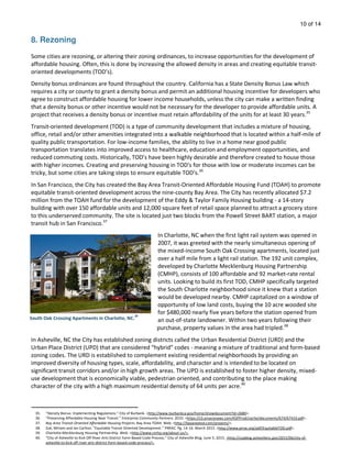 10 of 14
8. Rezoning
Some cities are rezoning, or altering their zoning ordinances, to increase opportunities for the development of
affordable housing. Often, this is done by increasing the allowed density in areas and creating equitable transit-
oriented developments (TOD’s).
Density bonus ordinances are found throughout the country. California has a State Density Bonus Law which
requires a city or county to grant a density bonus and permit an additional housing incentive for developers who
agree to construct affordable housing for lower income households, unless the city can make a written finding
that a density bonus or other incentive would not be necessary for the developer to provide affordable units. A
project that receives a density bonus or incentive must retain affordability of the units for at least 30 years.35
Transit-oriented development (TOD) is a type of community development that includes a mixture of housing,
office, retail and/or other amenities integrated into a walkable neighborhood that is located within a half-mile of
quality public transportation. For low-income families, the ability to live in a home near good public
transportation translates into improved access to healthcare, education and employment opportunities, and
reduced commuting costs. Historically, TOD’s have been highly desirable and therefore created to house those
with higher incomes. Creating and preserving housing in TOD's for those with low or moderate incomes can be
tricky, but some cities are taking steps to ensure equitable TOD’s.36
In San Francisco, the City has created the Bay Area Transit-Oriented Affordable Housing Fund (TOAH) to promote
equitable transit-oriented development across the nine-county Bay Area. The City has recently allocated $7.2
million from the TOAH fund for the development of the Eddy & Taylor Family Housing building - a 14-story
building with over 150 affordable units and 12,000 square feet of retail space planned to attract a grocery store
to this underserved community. The site is located just two blocks from the Powell Street BART station, a major
transit hub in San Francisco.37
In Charlotte, NC when the first light rail system was opened in
2007, it was greeted with the nearly simultaneous opening of
the mixed-income South Oak Crossing apartments, located just
over a half mile from a light rail station. The 192 unit complex,
developed by Charlotte Mecklenburg Housing Partnership
(CMHP), consists of 100 affordable and 92 market-rate rental
units. Looking to build its first TOD, CMHP specifically targeted
the South Charlotte neighborhood since it knew that a station
would be developed nearby. CMHP capitalized on a window of
opportunity of low land costs, buying the 10 acre wooded site
for $480,000 nearly five years before the station opened from
an out-of-state landowner. Within two years following their
purchase, property values in the area had tripled.38
In Asheville, NC the City has established zoning districts called the Urban Residential District (URD) and the
Urban Place District (UPD) that are considered “hybrid” codes - meaning a mixture of traditional and form-based
zoning codes. The URD is established to complement existing residential neighborhoods by providing an
improved diversity of housing types, scale, affordability, and character and is intended to be located on
significant transit corridors and/or in high growth areas. The UPD is established to foster higher density, mixed-
use development that is economically viable, pedestrian oriented, and contributing to the place making
character of the city with a high maximum residential density of 64 units per acre.40
South Oak Crossing Apartments in Charlotte, NC.
39
35. “Density Bonus: Implementing Regulations.” City of Burbank. <http://www.burbankca.gov/home/showdocument?id=2680>.
36. “Preserving Affordable Housing Near Transit.” Enterprise Community Partners. 2010. <https://s3.amazonaws.com/KSPProd/cache/documents/674/67410.pdf>.
37. Bay Area Transit-Oriented Affordable Housing Projects. Bay Area TOAH. Web. <http://bayareatod.com/projects/>.
38. Zuk, Miriam and Ian Carlton. “Equitable Transit Oriented Development.” PRRAC. Pg. 14-16. March 2015. <http://www.prrac.org/pdf/EquitableTOD.pdf>.
39. Charlotte-Mecklenburg Housing Partnership. Web. <http://www.cmhp.org/about-us/>.
40. “City of Asheville to Kick Off River Arts District Form-Based Code Process.” City of Asheville Blog. June 5, 2015. <http://coablog.ashevillenc.gov/2015/06/city-of-
asheville-to-kick-off-river-arts-district-form-based-code-process/>.
 