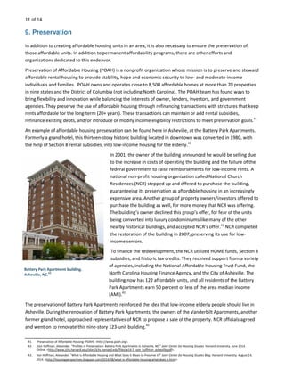 11 of 14
9. Preservation
In addition to creating affordable housing units in an area, it is also necessary to ensure the preservation of
those affordable units. In addition to permanent affordability programs, there are other efforts and
organizations dedicated to this endeavor.
Preservation of Affordable Housing (POAH) is a nonprofit organization whose mission is to preserve and steward
affordable rental housing to provide stability, hope and economic security to low- and moderate-income
individuals and families. POAH owns and operates close to 8,500 affordable homes at more than 70 properties
in nine states and the District of Columbia (not including North Carolina). The POAH team has found ways to
bring flexibility and innovation while balancing the interests of owner, lenders, investors, and government
agencies. They preserve the use of affordable housing through refinancing transactions with strictures that keep
rents affordable for the long-term (20+ years). These transactions can maintain or add rental subsidies,
refinance existing debts, and/or introduce or modify income eligibility restrictions to meet preservation goals.41
An example of affordable housing preservation can be found here in Asheville, at the Battery Park Apartments.
Formerly a grand hotel, this thirteen-story historic building located in downtown was converted in 1980, with
the help of Section 8 rental subsidies, into low-income housing for the elderly.42
In 2001, the owner of the building announced he would be selling due
to the increase in costs of operating the building and the failure of the
federal government to raise reimbursements for low-income rents. A
national non-profit housing organization called National Church
Residences (NCR) stepped up and offered to purchase the building,
guaranteeing its preservation as affordable housing in an increasingly
expensive area. Another group of property owners/investors offered to
purchase the building as well, for more money that NCR was offering.
The building’s owner declined this group’s offer, for fear of the units
being converted into luxury condominiums like many of the other
nearby historical buildings, and accepted NCR’s offer.42
NCR completed
the restoration of the building in 2007, preserving its use for low-
income seniors.
To finance the redevelopment, the NCR utilized HOME funds, Section 8
subsidies, and historic tax credits. They received support from a variety
of agencies, including the National Affordable Housing Trust Fund, the
North Carolina Housing Finance Agency, and the City of Asheville. The
building now has 122 affordable units, and all residents of the Battery
Park Apartments earn 50 percent or less of the area median income
(AMI).42
The preservation of Battery Park Apartments reinforced the idea that low-income elderly people should live in
Asheville. During the renovation of Battery Park Apartments, the owners of the Vanderbilt Apartments, another
former grand hotel, approached representatives of NCR to propose a sale of the property. NCR officials agreed
and went on to renovate this nine-story 123-unit building.42
Battery Park Apartment building.
Asheville, NC.
43
41. Preservation of Affordable Housing (POAH). <http://www.poah.org>.
42. Von Hoffman, Alexander. “Profiles in Preservation: Battery Park Apartments in Asheville, NC.” Joint Center for Housing Studies. Harvard University. June 2014.
Online. <http://www.jchs.harvard.edu/sites/jchs.harvard.edu/files/w14-5_von_hoffman_asheville.pdf>.
43. Von Hoffman, Alexander. “What is Affordable Housing and What Does it Mean to Preserve it?” Joint Center for Housing Studies Blog. Harvard University. August 14,
2014. <http://housingperspectives.blogspot.com/2014/08/what-is-affordable-housing-what-does-it.html>.
 