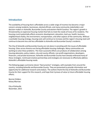 2 of 14
Introduction
The availability of housing that is affordable across a wide range of incomes has become a major
concern among residents, businesses, elected officials, and many community stakeholders and
decision-makers in Asheville, Buncombe County and western North Carolina. The region’s growth is
threatened by an expensive housing market that fails to meet the needs of many of its residents. The
housing crunch potentially affects economic development, education, land use, health, business,
neighborhood vitality, the environment, transportation, and other aspects of the community. Without
a workable housing strategy, housing costs will continue to increase and the region’s housing stock will
continue to become less and less affordable to Asheville and Buncombe County’s residents.
The City of Asheville and Buncombe County are not alone in wrestling with the issues of affordable
housing. Cities across America are facing affordable housing challenges. Many communities are
working to solve these problems. The most successful efforts are products of collaboration among
housing advocates, policy makers, city and county officials, non-profit organizations, developers,
financiers, and private businesses. Asheville and Buncombe County have already embraced many of
these strategies. Continued creative partnerships and strategies are necessary to effectively address
Asheville’s affordable housing needs.
The following pages summarize eleven “best practice” strategies, with examples from around the
country, including Asheville and Buncombe County. They are presented to provide information and
opportunity for additional research and analysis. The authors thank the City of Asheville and Buncombe
County for their support for this research, and hope that it proves of value to future affordable housing
efforts.
Bonnie Childers
Kelsey Morrow
City of Asheville
November, 2015
 