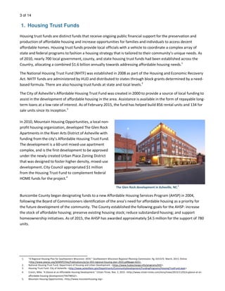3 of 14
1. Housing Trust Funds
Housing trust funds are distinct funds that receive ongoing public financial support for the preservation and
production of affordable housing and increase opportunities for families and individuals to access decent
affordable homes. Housing trust funds provide local officials with a vehicle to coordinate a complex array of
state and federal programs to fashion a housing strategy that is tailored to their community’s unique needs. As
of 2010, nearly 700 local government, county, and state housing trust funds had been established across the
Country, allocating a combined $1.6 billion annually towards addressing affordable housing needs.1
The National Housing Trust Fund (NHTF) was established in 2008 as part of the Housing and Economic Recovery
Act. NHTF funds are administered by HUD and distributed to states through block grants determined by a need-
based formula. There are also housing trust funds at state and local levels.2
The City of Asheville's Affordable Housing Trust Fund was created in 2000 to provide a source of local funding to
assist in the development of affordable housing in the area. Assistance is available in the form of repayable long-
term loans at a low rate of interest. As of February 2015, the fund has helped build 856 rental units and 134 for
sale units since its inception.3
In 2010, Mountain Housing Opportunities, a local non-
profit housing organization, developed The Glen Rock
Apartments in the River Arts District of Asheville with
funding from the city’s Affordable Housing Trust Fund.
The development is a 60-unit mixed-use apartment
complex, and is the first development to be approved
under the newly created Urban Place Zoning District
that was designed to foster higher density, mixed-use
development. City Council appropriated $1 million
from the Housing Trust Fund to complement federal
HOME funds for the project.4
Buncombe County began designating funds to a new Affordable Housing Services Program (AHSP) in 2004,
following the Board of Commissioners identification of the area’s need for affordable housing as a priority for
the future development of the community. The County established the following goals for the AHSP: increase
the stock of affordable housing; preserve existing housing stock; reduce substandard housing; and support
homeownership initiatives. As of 2015, the AHSP has awarded approximately $4.5 million for the support of 780
units.
The Glen Rock development in Asheville, NC.
5
1. “A Regional Housing Plan for Southeastern Wisconsin: 2035.” Southeastern Wisconsin Regional Planning Commission. Pg. 619-672. March, 2013. Online.
<http://www.sewrpc.org/SEWRPCFiles/Publications/pr/pr-054-regional-housing-plan-2035.pdf#page=653>.
2. National Housing Trust Fund. Department of Housing and Urban Development. <https://www.hudexchange.info/programs/htf/>.
3. Housing Trust Fund. City of Asheville. <http://www.ashevillenc.gov/Departments/CommunityDevelopment/FundingPrograms/HousingTrustFund.aspx>.
4. Cronin, Mike. “A Glance at an Affordable Housing Development.” Citizen Times. Nov. 2, 2015. <http://www.citizen-times.com/story/news/2015/11/02/a-glance-at-an-
affordable-housing-development/74679832/>.
5. Mountain Housing Opportunities. <http://www.mountainhousing.org>.
 