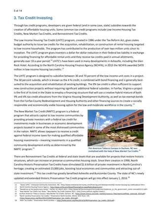 5 of 14
3. Tax Credit Investing
Through tax credit programs, developers are given federal (and in some case, state) subsidies towards the
creation of affordable housing units. Some common tax credit programs include Low-Income Housing Tax
Credits, New Market Tax Credits, and Reinvestment Tax Credits.
The Low Income Housing Tax Credit (LIHTC) program, created in 1986 under the Tax Reform Act, gives states
budget authority to issue tax credits for the acquisition, rehabilitation, or construction of rental housing targeted
to low-income households. The program has contributed to the production of over two million units since its
inception. The LIHTC program gives investors a dollar-for-dollar reduction in their federal tax liability in exchange
for providing financing for affordable rental units and they receive tax credits paid in annual allotments,
generally over 10 a year period.12
LIHTC’s have been used in many developments in Asheville, including the Glen
Rock Hotel. According to the North Carolina Housing Finance Agency (NCHFA), in 2015 the NCHFA awarded $470
million in low-income housing tax credits.13
The LIHTC program is designed to subsidize between 30 and 70 percent of the low-income unit costs in a project.
The 30 percent subsidy, which is known as the 4 % credit, is combined with bond financing and is generally best-
suited to the acquisition and rehabilitation of existing buildings. The 9% tax credit is often sufficient to support
new construction projects without requiring significant additional federal subsidies. In Fairfax, Virginia a project
is the first of its kind in the State to employ a financing structure that will use a creative hybrid mixture of both
9% and 4% tax credit allocations from the Virginia Housing Development Authority, as well as tax-exempt bonds
from the Fairfax County Redevelopment and Housing Authority and other financing sources to create a socially
responsible and economically viable housing option for the low and moderate workforce in the county.14
The New Market Tax Credit (NMTC) program is a federal
program that attracts capital to low income communities by
providing private investors with a federal tax credit for
investments made in businesses or economic development
projects located in some of the most distressed communities
in the nation. NMTC allows taxpayers to receive a credit
against federal income taxes for making qualified affordable
housing investments – meaning investments in a qualified
community development entity as determined by the
NMTC-program.15
There are Reinvestment Tax Credits at federal and state levels that are available for projects that restore historic
structures, which can increase or preserve a communities housing stock. Since their creation in 1998, North
Carolina Historic Preservation Tax Credits have stimulated $1.6 billion of private investment in North Carolina’s
heritage, creating an estimated 23,000 jobs, boosting local economies and communities and attracting out-of-
state investment.17
This tax credit has greatly benefited Asheville and Buncombe County. The state of NC’s newly
updated and extended Historic Preservation Tax Credit program will go into effect January 1, 2016.18
The American Tobacco Campus in Durham, NC was
revitalized with the help of New Market Tax Credits.
16
12. “About LIHTC.” Enterprise Community Investment, INC. <http://www.enterprisecommunity.com/financing-and-development/low-income-housing-tax-credits/about-lihtc>.
13. North Carolina Housing Finance Agency. <http://www.nchfa.com/About/financingfrom.aspx#federallowincome>.
14. “Residences at the Government Center.” Fairfax, VA. March 2015. <http://www.fairfaxcounty.gov/rha/residences/residences_at_the_government_center-smsize033115.pdf>.
15. “New Market Tax Credits Fact Sheet.” New Market Tax Credit Coalition.2015. <http://nmtccoalition.org/fact-sheet/>.
16. Durham American Tobacco Campus. New Market Tax Credits. Durham, NC. <https://www.novoco.com/new_markets/resource_files/reports/selfhelp_casestudy_0310.pdf>.
17. “North Carolina Preservation Tax Credits.” Preservation North Carolina. Winter 2014. Num. 145.
<https://www.presnc.org/files/2013/10/NCPreservation_tax_credits_2014.pdf>.
18. “With Tax Credits.” Preservation North Carolina. < https://www.presnc.org/files/2013/10/NCPreservation_tax_credits_2014.pdf>.
 