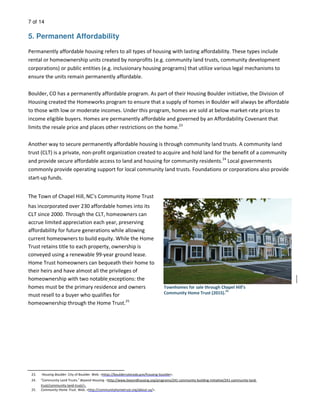 7 of 14
5. Permanent Affordability
Permanently affordable housing refers to all types of housing with lasting affordability. These types include
rental or homeownership units created by nonprofits (e.g. community land trusts, community development
corporations) or public entities (e.g. inclusionary housing programs) that utilize various legal mechanisms to
ensure the units remain permanently affordable.
Boulder, CO has a permanently affordable program. As part of their Housing Boulder initiative, the Division of
Housing created the Homeworks program to ensure that a supply of homes in Boulder will always be affordable
to those with low or moderate incomes. Under this program, homes are sold at below market-rate prices to
income eligible buyers. Homes are permanently affordable and governed by an Affordability Covenant that
limits the resale price and places other restrictions on the home.23
Another way to secure permanently affordable housing is through community land trusts. A community land
trust (CLT) is a private, non-profit organization created to acquire and hold land for the benefit of a community
and provide secure affordable access to land and housing for community residents.24
Local governments
commonly provide operating support for local community land trusts. Foundations or corporations also provide
start-up funds.
The Town of Chapel Hill, NC’s Community Home Trust
has incorporated over 230 affordable homes into its
CLT since 2000. Through the CLT, homeowners can
accrue limited appreciation each year, preserving
affordability for future generations while allowing
current homeowners to build equity. While the Home
Trust retains title to each property, ownership is
conveyed using a renewable 99-year ground lease.
Home Trust homeowners can bequeath their home to
their heirs and have almost all the privileges of
homeownership with two notable exceptions: the
homes must be the primary residence and owners
must resell to a buyer who qualifies for
homeownership through the Home Trust.25
Townhomes for sale through Chapel Hill’s
Community Home Trust (2015).
25
23. Housing Boulder. City of Boulder. Web. <https://bouldercolorado.gov/housing-boulder>.
24. “Community Land Trusts.” Beyond Housing. <http://www.beyondhousing.org/programs/241-community-building-initiative/241-community-land-
trust/community-land-trust/>.
25. Community Home Trust. Web. <http://communityhometrust.org/about-us/>.
 